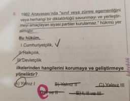 8.
1982 Anayasası'nda "sinif veya zümre egemenliğini
veya herhangi bir diktatörlüğü savunmayı ve yerleştir-
meyi amaçlayan siyasi partiler kurulamaz." hükmü yer
almıştır.
Bu hüküm,
1. Cumhuriyetçilik, ✓
V.Halkçılık,
14. Devletçilik
ilkelerinden hangilerini korumaya ve geliştirmeye
yöneliktir?
kdrekök
bo Yanuzi
A) Yalnız
B) Yatriz IT
C) Yalnız III
Dit vett E) LHVoth