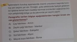 12. İşletmelerin kuruluş aşamasında önemli unsurların başında kuru-
luş yeri seçimi yer alır. Örneğin, gıda sektöründe faaliyet gösteren
bir işletme temel ham maddeyi tarımsal ürünlerden sağlıyorsa ürü-
nün yetiştirildiği bölge ya da yakınında yer seçimi yapılır.
Paragrafta verilen bilgiye aşağıdakilerden hangisi örnek ola-
rak gösterilemez?
A) Çay fabrikası - Artvin
B) Zeytin yağı fabrikası - İstanbul
C) Şeker fabrikası - Eskişehir
D) Süt fabrikası - Afyon
E) Meyve suyu fabrikası - Bursa