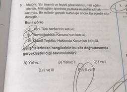 7. A
5. Atatürk; "En önemli ve feyizli görevlerimiz, milli eğitim
işleridir. Milli eğitim işlerinde mutlaka muzaffer olmak
lazımdır. Bir milletin gerçek kurtuluşu ancak bu suretle olur."
demiştir.
Buna göre;
c. Yeni Türk harflerinin kabulü,
Tevhiditedrisat Kanunu'nun kabulü,
111. Maarif Teşkilatı Hakkında Kanun'un kabulü,
gelişmelerinden hangilerinin bu söz doğrultusunda
gerçekleştirildiği savunulabilir?
A) Yalnız !
B) Yalnız 11
C) I ve II
D) II ve III
BIII ve II
