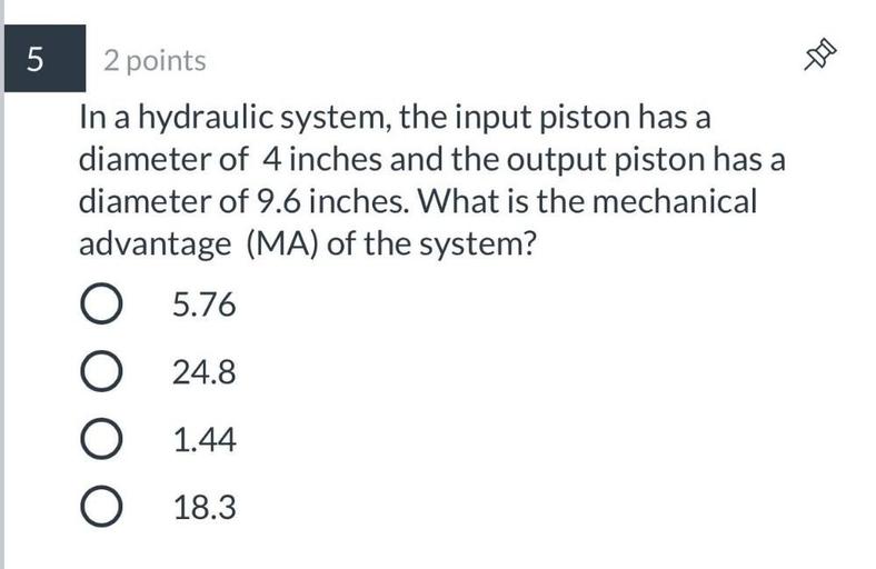 In a hydraulic system, the input piston has a diameter of 4 inches and the output piston has a diameter of 9.6 inches. What is the mechanical advantage (MA) of the system?
(A)5.76
(B)24.8
(C)1.44
(D)18.3