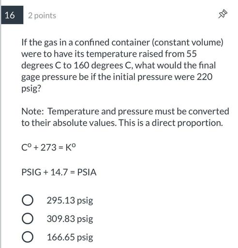 If the gas in a confined container (constant volume) were to have its temperature raised from 55 degrees C to 160 degrees C, what would the final gage pressure be if the initial pressure were 220 psig?
Note: Temperature and pressure must be converted to their absolute values. This is a direct proportion.
C° +273 = Kº
PSIG + 14.7 = PSIA
(A)295.13 psig
(B)309.83 psig
(C)166.65 psig