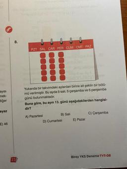 8.
PZT SAL ÇAR PER CUM CMT PAZ
ayisi
mek-
diğer
Yukarıda bir takvimdeki aylardan birine ait şeklin bir bölü-
mü verilmiştir. Bu ayda 5 salı, 5 çarşamba ve 5 perşembe
günü bulunmaktadır.
Buna göre, bu ayın 13. günü aşağıdakilerden hangisi-
dir?
eyaz
C) Çarşamba
A) Pazartesi
B) Sali
D) Cumartesi
E) Pazar
E) 46
Birey YKS Deneme TYT-08
23