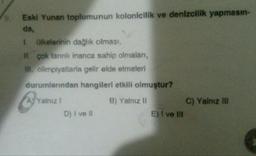 Eski Yunan toplumunun kolonicilik ve denizcilik yapmasın-
da,
1 ülkelerinin dağlık olması,
H. çok tanrılı inanca sahip olmaları,
IN. olimpiyatlarla gelir elde etmeleri
durumlarından hangileri etkili olmuştur?
Ay Yalnız
B) Yalnız II
C) Yalnız In
E) I ve III
D) I ve il
