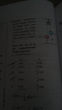 15. Sekideki
X2
Tes
sürtünmesiz
sistem serbest bırakılıp
my kutteli cisim yere
çarptıgında. m kütleli
cismin potansiyel enerji-
sindeki değişim AEp. ki-
netik enerjisi Ex olmakta-
dir
m:=m
2h
Buna göre AEp ve Ek
için aşağıdakilerden
hangisi doğrudur?
(g: Yerçekimi ivmesi.)
Sre,
AEP
mgh
2mgh
EK
2mgh
2mgh
B)
3mgh
mgh
3
el
3mgh
mgh
WN WI-
E)
2mgh
mgh
Nihat Bagi Yayincik
SNL
1.4
Broh
