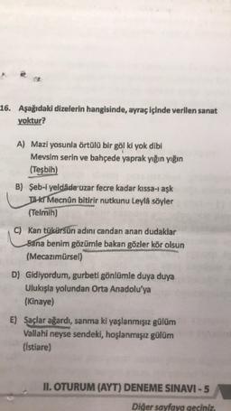 16. Aşağıdaki dizelerin hangisinde, ayraç içinde verilen sanat
yoktur?
A) Mazi yosunla örtülü bir göl ki yok dibi
Mevsim serin ve bahçede yaprak yığın yığın
(Teşbih)
B) Şeb-i yeldada uzar fecre kadar kıssa-i aşk
Ta kr Mecnûn bitirir nutkunu Leylå söyler
(Telmih)
C) Kan tükürsün adını candan anan dudaklar
Sana benim gözümle bakan gözler kör olsun
(Mecazimürsel)
D) Gidiyordum, gurbeti gönlümle duya duya
Ulukışla yolundan Orta Anadolu'ya
(Kinaye)
E) Saçlar ağardı, sanma ki yaşlanmışız gülüm
Vallahi neyse sendeki, hoşlanmışız gülüm
(istiare)
II. OTURUM (AYT) DENEME SINAVI -5
Diğer sayfaya geciniz.
