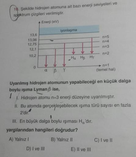 10. Şekilde hidrojen atomuna ait bazı enerji seviyeleri ve
sploktrum çizgileri verilmiştir.
Enerji (ev)
iyonlaşma
13,6
13,06
12,75
12,1
n=5
n=4
n=3
n=2
10,2
- Ha Hp Hp
0
B V
n=1
(temel hal)
Uyarılmış hidrojen atomunun yapabileceği en küçük dalga
boylu işım