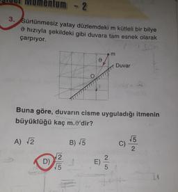 ntum - 2
3.
Sürtünmesiz yatay düzlemdeki m kütleli bir bilye
O hızıyla şekildeki gibi duvara tam esnek olarak
çarpıyor.
m
Duvar
O
Buna göre, duvarın cisme uyguladığı itmenin
büyüklüğü kaç m.)'dir?
A) 2
B) 15
5
C)
2
2
2
D)
E)
15
5