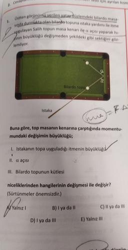 in ayrılan kism
2. Ceva
1.
Üstten görünümü verilen yatay düzlemdeki bilardo masa
sında durmakta olan bilardo topuna istaka yardımı ile itme
uygulayan Salih topun masa kenarı ile açısı yaparak hi
Kinin büyüklügü değişmeden sekildeki gibi sektigini göz
lemliyor.
Bilardo topu
Istaka
FA
Time
Buna göre, top masanın kenarına çarptığında momentu-
mundaki değişimin büyüklüğü;
1. Istakanın topa uyguladığı itmenin büyükluğu
II. a açısı
III. Bilardo topunun kütlesi
niceliklerinden hangilerinin değişmesi ile değişir?
(Sürtünmeler önemsizdir.)
Yalnız!
B) I ya da II
C) Il ya da III
D) ya da III
E) Yalnız III
Malin
