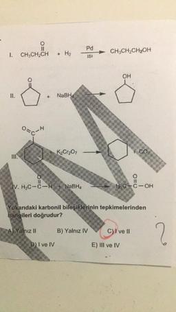 0
II
CH3CH2CH
Pd
CH2CH2CH2OH
1.
ISI
OH
II.
NaBH
K2Cr2O7
CO,
O=0
IV. H.C-C-H + NaBH,
Ho-C-OH
Yukarıdaki karbonil bileşiklerinin tepkimelerinden
hangileri doğrudur?
A) Yalnız II
B) Yalnız IV
C) I ve II
2
DI ve IV
E) III ve IV