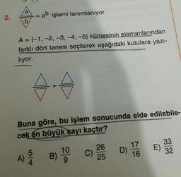 a
2.
= ab işlemi tanımlanıyor.
b
A={-1, -2, -3, -4,-5) kümesinin elemanlarından
farklı dört tanesi seçilerek aşağıdaki kutulara yazı-
liyor.
Buna göre, bu işlem sonucunda elde edilebile-
cek en büyük sayı kaçtır?
E)
17
D)
16
26
C)
25
A) B
B) 19
33
32