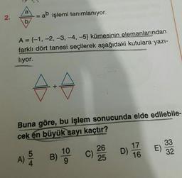 a
2.
= ab işlemi tanımlanıyor.
b
A={-1, -2, -3, -4,-5) kümesinin elemanlarından
farklı dört tanesi seçilerek aşağıdaki kutulara yazı-
liyor.
Buna göre, bu işlem sonucunda elde edilebile-
cek en büyük sayı kaçtır?
E)
17
D)
16
26
C)
25
A) B
B) 19
33
32
