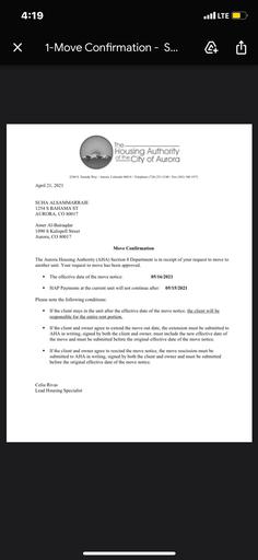 4:19
..I LTE
X
1-Move Confirmation - S...
4 Û
The
Housing Authority
of the City of Aurora
2280 S. Xanadu Way Aurora, Colorado 80014 - Telephone (720) 251-2100 - Fax (303) 340-1972
April 21, 2021
SUHA ALSAMMARRAIE
1254 S BAHAMA ST
AURORA, CO 80017
Amer Al-Bairaqdar
1090 S Kalispell Street
Aurora, CO 80017
Move Confirmation
The Aurora Housing Authority (AHA) Section 8 Department is in receipt of your request to move to
another unit. Your request to move has been approved.
The effective date of the move notice:
05/16/2021
.
HAP Payments at the current unit will not continue after:
05/15/2021
Please note the following conditions:
.
If the client stays in the unit after the effective date of the move notice, the client will be
responsible for the entire rent portion.
If the client and owner agree to extend the move out date, the extension must be submitted to
AHA in writing, signed by both the client and owner, must include the new effective date of
the move and must be submitted before the original effective date of the move notice.
.
If the client and owner agree to rescind the move notice, the move rescission must be
submitted to AHA in writing, signed by both the client and owner and must be submitted
before the original effective date of the move notice.
Celia Rivas
Lead Housing Specialist