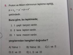 9. Proton ve Müon nötrinonun tepkime eşitliği,
4.
p+uu+p+*
şeklindedir.
Buna göre, bu tepkimede;
I. 1 çeşit baryon vardır.
II. 2 tane lepton vardır.
III. 1 tane mezon vardır.
yargılarından hangileri doğrudur?
A) Yalnız I
B) Yalnız III
C) I ve II
D) II ve III
E) I, II ve III