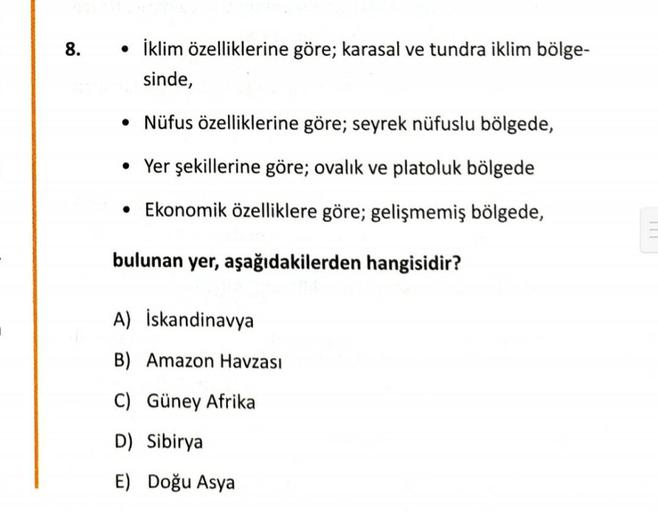 8.
• İklim özelliklerine göre; karasal ve tundra iklim bölge-
sinde,
• Nüfus özelliklerine göre; seyrek nüfuslu bölgede,
• Yer şekillerine göre; ovalık ve platoluk bölgede
• Ekonomik özelliklere göre; gelişmemiş bölgede,
bulunan yer, aşağıdakilerden hangisidir?
A) İskandinavya
B) Amazon Havzası
C) Güney Afrika
D) Sibirya
E) Doğu Asya