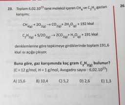 26.
23. Toplam 6,02.1023 tane molekül içeren CH, ve C2H2 gazları
karışımı;
CH + 20,
'4(8) 2(g)
→CO,
2(g)
+ 2H2O) + 192 kkal
(g
C2H2(g) + 5/202(g) → 2CO2(g)+ H2O(g)
+ 191 kkal
denklemlerine göre tepkimeye girdiklerinde toplam 191,6
kkal isi açığa çıkıyor.
Buna göre, gaz karışımında kaç gram CH2(g) bulunur?
(C = 12 g/mol, H = 1 g/mol, Avogadro sayısı : 6,02.1023)
A) 15,6
B) 10,4
C) 5,2
D) 2,6
E) 1,3