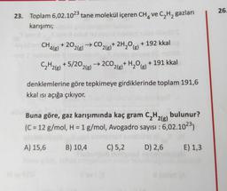 26.
23. Toplam 6,02.1023 tane molekül içeren CH, ve C2H2 gazları
karışımı;
CH + 20,
'4(8) 2(g)
→CO,
2(g)
+ 2H2O) + 192 kkal
(g
C2H2(g) + 5/202(g) → 2CO2(g)+ H2O(g)
+ 191 kkal
denklemlerine göre tepkimeye girdiklerinde toplam 191,6
kkal isi açığa çıkıyor.
Buna göre, gaz karışımında kaç gram CH2(g) bulunur?
(C = 12 g/mol, H = 1 g/mol, Avogadro sayısı : 6,02.1023)
A) 15,6
B) 10,4
C) 5,2
D) 2,6
E) 1,3
