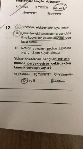 yargılarından hangileri doğrudur?
A) Yalnız 1
B) Yalnız ir
C) Ive II
Dve hit
El-ve-It
12.
1. Atomdaki elektronların uyarılması
II. Çekirdekteki tanecikler arasındaki
itme kuvvetinin çekme kuvvetinden
fazla olması
III. Nötron sayısının proton sayısına
orani