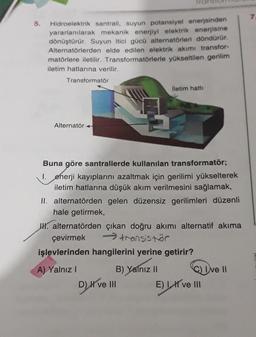 5.
Hidroelektrik santrali, suyun potansiyel enerjsinden
yararlanılarak mekanik enerjiyi elektrik enerjisine
dönüştürür. Suyun itici gücü alternatörleri döndürür.
Alternatörlerden elde edilen elektrik akımı transfor-
matörlere iletilir. Transformatörlerle yükseltilen gerilim
iletim hatlarına verilir.
Transformator
iletim hatti
Alternatör +
Buna göre santrallerde kullanılan transformatör;
1. enerji kayıplarını azaltmak için gerilimi yükselterek
iletim hatlarına düşük akım verilmesini sağlamak,
II. alternatörden gelen düzensiz gerilimleri düzenli
hale getirmek,
IK. alternatörden çıkan doğru akımı alternatif akıma
çevirmek transistor
işlevlerinden hangilerini yerine getirir?
A) Yalnız! B) Yalnız 11 Que 11
D) ve III E) I ve III
E
