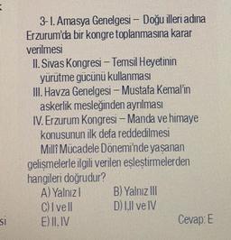 3-1. Amasya Genelgesi – Doğu illeri adına
Erzurum'da bir kongre toplanmasına karar
verilmesi
II. Sivas Kongresi - Temsil Heyetinin
yürütme gücünü kullanması
III. Havza Genelgesi – Mustafa Kemal'in
askerlik mesleğinden ayrılması
IV. Erzurum Kongresi - Manda ve himaye
konusunun ilk defa reddedilmesi
Millî Mücadele Dönemi'nde yaşanan
gelişmelerle ilgili verilen eşleştirmelerden
hangileri doğrudur?
A) Yalnızl B) Yalnız III
C) Ivell D) I.Il ve IV
E) II. IV
Cevap: E
SI