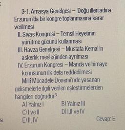 3-1. Amasya Genelgesi – Doğu illeri adına
Erzurum'da bir kongre toplanmasına karar
verilmesi
II. Sivas Kongresi - Temsil Heyetinin
yürütme gücünü kullanması
III. Havza Genelgesi – Mustafa Kemal'in
askerlik mesleğinden ayrılması
IV. Erzurum Kongresi - Manda ve himaye
konusunun ilk defa reddedilmesi
Millî Mücadele Dönemi'nde yaşanan
gelişmelerle ilgili verilen eşleştirmelerden
hangileri doğrudur?
A) Yalnızl B) Yalnız III
C) Ivell D) I.Il ve IV
E) II. IV
Cevap: E
SI
