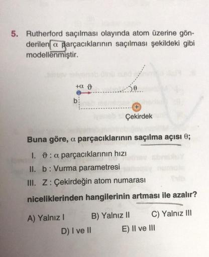 5. Rutherford saçılması olayında atom üzerine gön-
derilen a parçacıklarının saçılması şekildeki gibi
modellenmiştir.
+a o
50
b:
+
Çekirdek
Buna göre, a parçacıklarının saçılma açısı 0;
I. 9: a parçacıklarının hızı
II. b: Vurma parametresi
III. Z: Çekirdeğ