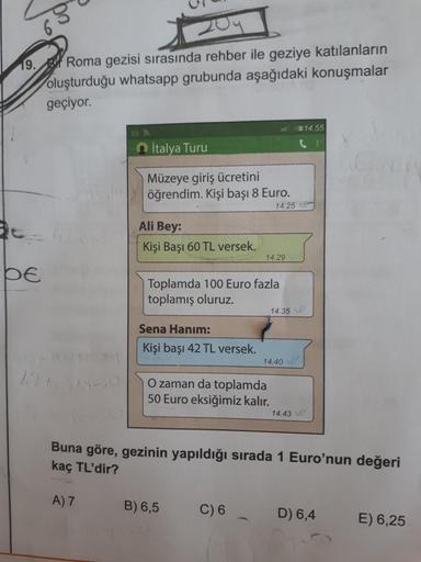 19. Roma gezisi sırasında rehber ile geziye katılanların
oluşturduğu whatsapp grubunda aşağıdaki konuşmalar
geçiyor.
314.55
İtalya Turu
Müzeye giriş ücretini
öğrendim. Kişi başı 8 Euro.
14.25
Ali Bey:
Kişi Başı 60 TL versek.
14.29
be
Toplamda 100 Euro fazl