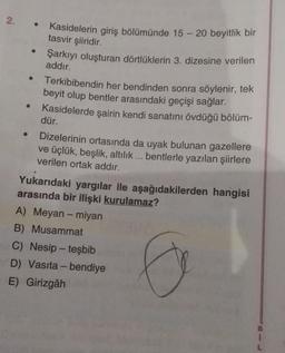 2. .
Kasidelerin giriş bölümünde 15 - 20 beyitlik bir
tasvir şiiridir.
Şarkıyı oluşturan dörtlüklerin 3. dizesine verilen
addır.
Terkibibendin her bendinden sonra söylenir, tek
beyit olup bentler arasındaki geçişi sağlar.
Kasidelerde şairin kendi sanatını övdüğü bölüm-
dür.
Dizelerinin ortasında da uyak bulunan gazellere
ve üçlük, beşlik, altılık... bentlerle yazılan şiirlere
verilen ortak addır.
Yukarıdaki yargılar ile aşağıdakilerden hangisi
arasında bir ilişki kurulamaz?
A) Meyan - miyan
B) Musammat
C) Nesip - teşbib
D) Vasıta - bendiye
E) Girizgâh