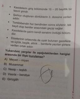 2. .
Kasidelerin giriş bölümünde 15 - 20 beyitlik bir
tasvir şiiridir.
Şarkıyı oluşturan dörtlüklerin 3. dizesine verilen
addır.
Terkibibendin her bendinden sonra söylenir, tek
beyit olup bentler arasındaki geçişi sağlar.
Kasidelerde şairin kendi sanatını övdüğü bölüm-
dür.
Dizelerinin ortasında da uyak bulunan gazellere
ve üçlük, beşlik, altılık... bentlerle yazılan şiirlere
verilen ortak addır.
Yukarıdaki yargılar ile aşağıdakilerden hangisi
arasında bir ilişki kurulamaz?
A) Meyan - miyan
B) Musammat
C) Nesip - teşbib
D) Vasıta - bendiye
E) Girizgâh
