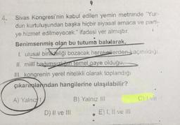 Sivas Kongresi'nin kabul edilen yemin metninde "Yur-
dun kurtuluşundan başka hiçbir siyasal amaca ve parti-
ye hizmet edilmeyecek." ifadesi yer almıştır.
Benimsenmiş olan bu tutuma bakılarak,
1. ulusal birlikteliği bozacak hareketlerden kaçınıldığı
il milli bağımsızlığın temel.gaye olduğu,
III. kongrenin yerel nitelikli olarak toplandığı
çıkarımlandan hangilerine ulaşılabilir?
A) Yalnız
B) Yalnız III
C) Ive
D) Il ve III
E) I, II ve III
