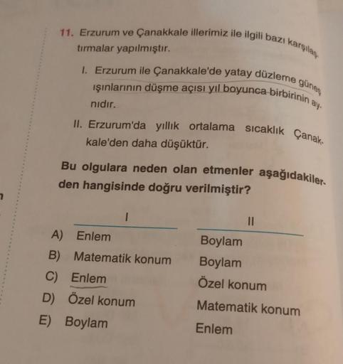 11. Erzurum ve Çanakkale illerimiz ile ilgili bazı karşılan
tırmalar yapılmıştır.
1. Erzurum ile Çanakkale'de yatay düzleme güneş
işınlarının düşme açısı yıl boyunca birbirinin a
nidir.
II. Erzurum'da yillik ortalama sıcaklık Çanak-
kale'den daha düşüktür.