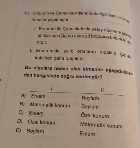 11. Erzurum ve Çanakkale illerimiz ile ilgili bazı karşılan
tırmalar yapılmıştır.
1. Erzurum ile Çanakkale'de yatay düzleme güneş
işınlarının düşme açısı yıl boyunca birbirinin a
nidir.
II. Erzurum'da yillik ortalama sıcaklık Çanak-
kale'den daha düşüktür.