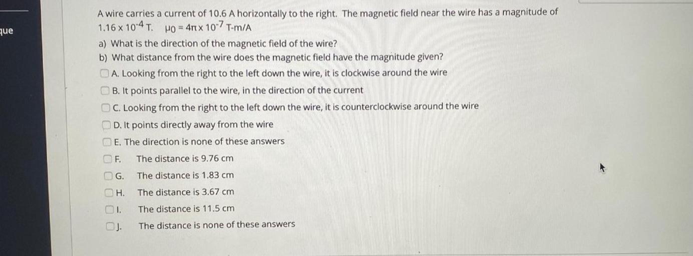 que
A wire carries a current of 10.6 A horizontally to the right. The magnetic field near the wire has a magnitude of
1.16 x 10-4 T. Ho = 4rt x 10-7 T-m/A
a) What is the direction of the magnetic field of the wire?
b) What distance from the wire does the magnetic field have the magnitude given?
A. Looking from the right to the left down the wire, it is clockwise around the wire
B. It points parallel to the wire, in the direction of the current
OC. Looking from the right to the left down the wire, it is counterclockwise around the wire
D. It points directly away from the wire
E. The direction is none of these answers
OF.
The distance is 9.76 cm
G.
The distance is 1.83 cm
H.
The distance is 3.67 cm
OI.
The distance is 11.5 cm
The distance is none of these answers