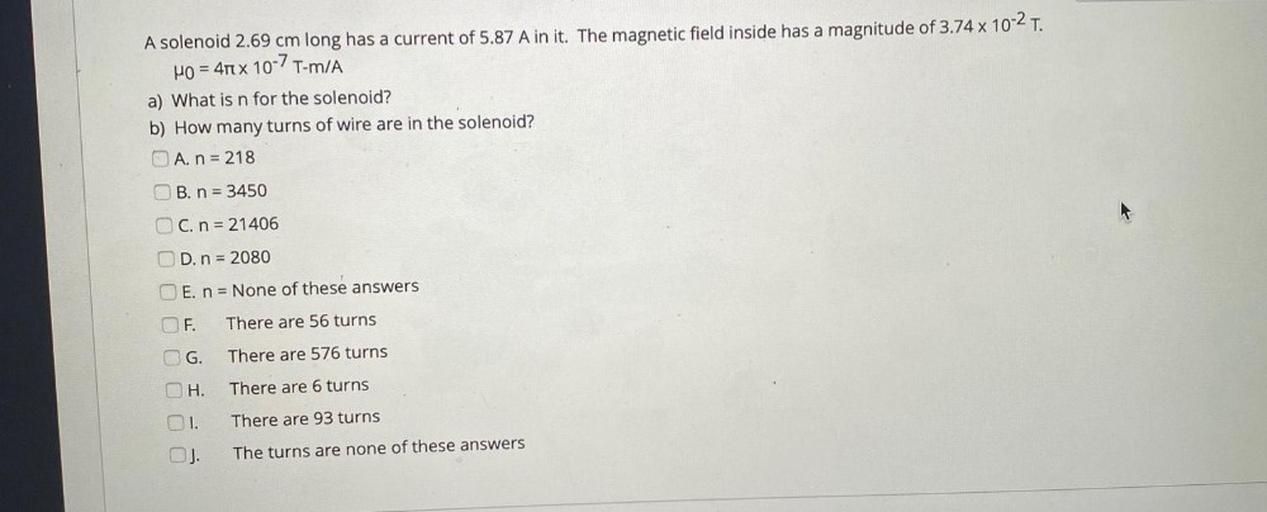A solenoid 2.69 cm long has a current of 5.87 A in it. The magnetic field inside has a magnitude of 3.74 x 10-2 T.
H0 = 4 x 10-7T-mA
a) What is n for the solenoid?
b) How many turns of wire are in the solenoid?
O A. n = 218
OB. n = 3450
OC. n = 21406
OD. n = 2080
E. n = None of these answers
F.
There are 56 turns
OG.
There are 576 turns
OH.
There are 6 turns
1.
There are 93 turns
The turns are none of these answers