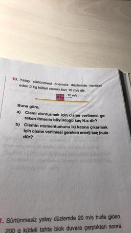 10. Yatay sürtünmesi önemsiz düzlemde hareket
eden 2 kg kütleli cismin hızı 10 m/s dir.
10 m/s
2 kg
Buna göre,
a) Cismi durdurmak için cisme verilmesi ge-
reken itmenin büyüklüğü kaç N.s dir?
b) Cismin momentumunu iki katına çıkarmak
için cisme verilmesi gereken enerji kaç joule
dür?
1. Sürtünmesiz yatay düzlemde 20 m/s hızla giden
200 g kütleli tahta blok duvara çarptıktan sonra
