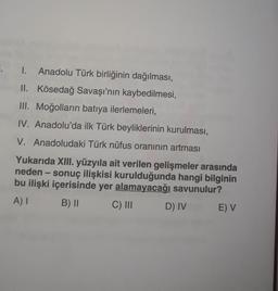 Anadolu Türk birliğinin dağılması,
II. Kösedağ Savaşı'nın kaybedilmesi,
III. Moğolların batıya ilerlemeleri,
IV. Anadolu'da ilk Türk beyliklerinin kurulması,
V. Anadoludaki Türk nüfus oranının artması
Yukarıda XIII. yüzyıla ait verilen gelişmeler arasında
neden - sonuç ilişkisi kurulduğunda hangi bilginin
bu ilişki içerisinde yer alamayacağı savunulur?
A) I B) ||
C) III
D) IV E) V
