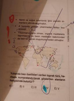 .
Nemli ve soğuk ortamlarda iğne yapraklı or-
manların altında oluşmuştur.
A horizonu şiddetli yıkanmadan dolayı boz
renklidir.
Yıkanmanın fazla olması, organik maddelerin
taşınmasına ve besin maddeleri bakımından
da fakir bir toprak oluşumuna neden olmuştur.
YAYIN DENİZİ
Si
Yukarıda bazı özellikleri verilen toprak türü, ha-
ritada numaralandırılarak gösterilen alanların
hangisinde bulunur?
A) 1 B) II
C) III
D) IV
E) V
