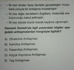 - İlk kez birden fazla devletle gerçekleşen müza-
kere yoluyla bir antlaşma imzalamıştır.
İlk kez diğer devletlerin (İngiltere, Hollanda) ara-
buluculuğu kabul edilmiştir.
İlk kez batida büyük toprak kaybına uğramıştır.
Osmanlı Devleti'yle ilgili yukarıdaki bilgiler aşa-
ğıdaki antlaşmalardan hangisiyle ilgilidir?
A) Zitvatorok Antlaşması
B) Karlofça Antlaşması
C) Pasarofça Antlaşması
D) Küçük Kaynarca Antlaşması
E) Yaş Antlaşması