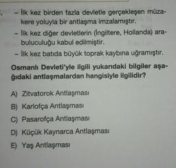 - İlk kez birden fazla devletle gerçekleşen müza-
kere yoluyla bir antlaşma imzalamıştır.
İlk kez diğer devletlerin (İngiltere, Hollanda) ara-
buluculuğu kabul edilmiştir.
İlk kez batida büyük toprak kaybına uğramıştır.
Osmanlı Devleti'yle ilgili yukarıdaki bilgiler aşa-
ğıdaki antlaşmalardan hangisiyle ilgilidir?
A) Zitvatorok Antlaşması
B) Karlofça Antlaşması
C) Pasarofça Antlaşması
D) Küçük Kaynarca Antlaşması
E) Yaş Antlaşması
