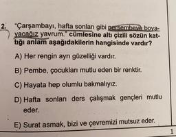 2. "Çarşambayı, hafta sonları gibi persembeye boya-
yacağız yavrum."
cümlesine altı çizili sözün kat-
tığı anlam aşağıdakilerin hangisinde vardır?
A) Her rengin ayrı güzelliği vardır.
B) Pembe, çocukları mutlu eden bir renktir.
C) Hayata hep olumlu bakmalıyız.
D) Hafta sonları ders çalışmak gençleri mutlu
eder.
E) Surat asmak, bizi ve çevremizi mutsuz eder.
1
11