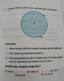 2. ryarıçaplı iletken yüklü bir küre şekildeki gibi verilmektedir.
A
.
binhobby
B.
Sulimin
Buna göre,
I. İletken kürenin yükü tüm yüzeye homojen şekilde dağılmıştır.
II. Küre yüzeyi eş potansiyel yüklüdür.
III. Küre yüzeyindeki bir yükü A noktasından B noktasına getir-
mek için elektriksel kuvvetlere karşı iş yapılır.
yargılarından hangileri doğrudur?
A) Yanız!
B) Yalnız 11
C) I ve 11
E) I, II ve III
D) II ve III