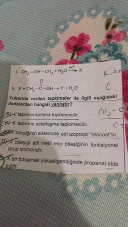 H+
1. CH2=CH-CH3 + H2O-X
Ror
0
II
II. X+ CH3 -C-OH →Y+H2O
C
Yukarıda verilen tepkimeler ile ilgili aşağıdaki
ifadelerden hangisi yanlıştır?
CH₃ -9
ch
A t. tepkime katılma tepkimesidir.
BH. tepkime esterleşme tepkimesidir.
bileşiğinin sistematik adı izopropil "etanoat"tır.
Dix bileşiği etil metil eter bileşiğinin fonksiyonel
grup izomeridir.
X bir basamak yükseltgendiğinde propanal elde
edilir.