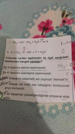 H+
1. CH2=CH-CH3 + H2O-X
Ror
0
II
II. X+ CH3 -C-OH →Y+H2O
C
Yukarıda verilen tepkimeler ile ilgili aşağıdaki
ifadelerden hangisi yanlıştır?
CH₃ -9
ch
A t. tepkime katılma tepkimesidir.
BH. tepkime esterleşme tepkimesidir.
bileşiğinin sistematik adı izopropil "etanoat"tır.
Dix bileşiği etil metil eter bileşiğinin fonksiyonel
grup izomeridir.
X bir basamak yükseltgendiğinde propanal elde
edilir.
