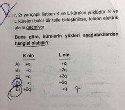 r, 2r yarıçaplı iletken K ve L küreleri yüklüdür. K ve
L küreleri bakır bir telle birleştirilirse, telden elektrik
akımı geçmiyor.
Buna göre, kürelerin yükleri aşağıdakilerden
hangisi olabilir?
Knin
L nin
+
A) +9
B) +9
-9
D
-9
E) +29
-29
+29
-29
ta 4