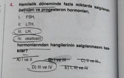 4
Hamilelik döneminde fazla miktarda salgılanan
östrojen ve progesteron hormonlari,
I. FSH,
II. LTH,
III. LH,
IV. oksitosin
hormonlarından hangilerinin salgılanmasını bas-
kitar?
A) 7 ve 11 B ve tit-
C) t ve ith
D) III ve IV E) T, titve IV