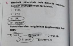 4
Hamilelik döneminde fazla miktarda salgılanan
östrojen ve progesteron hormonlari,
I. FSH,
II. LTH,
III. LH,
IV. oksitosin
hormonlarından hangilerinin salgılanmasını bas-
kitar?
A) 7 ve 11 B ve tit-
C) t ve ith
D) III ve IV E) T, titve IV
