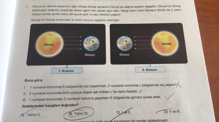 1.
Dünya'nın dönme ekseninin eğik olması Güneş ışınlarının Dünya'ya ulaşma açılarını değiştirir. Dünya'nın Güneş
etrafındaki dolanımı sırasında eksen eğimi her zaman aynı kalır. Hangi yarım küre Güneş'e dönük ise o yarm
küreye Güneş ışınları daha dik açıyl