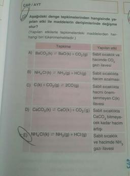 ÇAP / AYT
Aşağıdaki denge tepkimelerinden hangisinde ya-
pilan etki ile maddelerin derişimlerinde değişme
olur?
(Yapılan etkilerle tepkimelerdeki maddelerden her-
hangi biri tükenmemektedir.)
Tepkime
A) BaCO3(k) + Bao(k) +CO2(g)
Yapılan etki
Sabit sicaklık ve
hacimde CO2
gazı ilavesi
B) NH,CI() = NH3(g) + HCI(g) Sabit sicaklıkta
hacim azalması
C) C(k) + CO2(g) = 2CO(g) Sabit sicaklıkta
hacmi önem-
senmeyen C(k)
ilavesi
D) CaCO3(k) = Cao(k)+ CO2(g) Sabit sıcaklıkta
Caco, bitmeye
cek kadar hacim
artisi
CE) NHACI(K) = NH3(g) + HCl(g) Sabit sıcaklık
ve hacimde NH
gazı ilavesi
CAP
