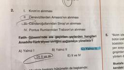 2.
1. Kırım'ın alınması
Il Cenevizlilerden Amasra'nın alınması
cll. Candaroğullarından Sinop'un alınması
IV. Pontus Rumlarından Trabzon'un alınması
Fatih Dönemi'nde ele geçirilen yerlerden hangileri
Anadolu Türk siyasi birliğini sağlamaya yöneliktir?
5. "Bizim izle
bütün üret
büsbütün
C) Yalnız III
B) Yalnız II
A) Yalnız!
yen sosya
girişimler
yöntem d
D) II ve !!!
E) II ve IV
Mustafa
karıdaki
hükümetin de başkanıdır.