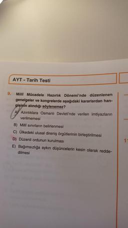 AYT - Tarih Testi
9.
Milli Mücadele Hazırlık Dönemi'nde düzenlenen
genelgeler ve kongrelerde aşağıdaki kararlardan han-
gisinin alındığı söylenemez?
A) Azınlıklara Osmanlı Devleti'nde verilen imtiyazların
verilmemesi
B) Milli sınırların belirlenmesi
C) Ülkedeki ulusal direniş örgütlerinin birleştirilmesi
D) Düzenli ordunun kurulması
E) Bağımsızlığa aykırı düşüncelerin kesin olarak redde-
dilmesi
1