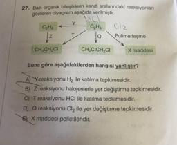 27. Bazı organik bileşiklerin kendi aralarındaki reaksiyonları
gösteren diyagram aşağıda verilmiştir.
Y
C2H6
C₂H4
lo
cle
Polimerleşme
Z
T
CH, CHCI
CH,CICH CI
X maddesi
Buna göre aşağıdakilerden hangisi yanlıştır?
A) Xreaksiyonu Hq ile katılma tepkimesidir.
B) Z reaksiyonu halojenlerle yer değiştirme tepkimesidir.
C) T reaksiyonu HCl ile katılma tepkimesidir.
D) Q reaksiyonu Cl2 ile yer değiştirme tepkimesidir.
E) X maddesi polietilendir.